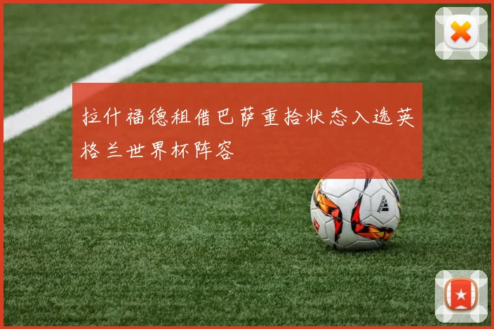 拉什福德租借巴萨重拾状态入选英格兰世界杯阵容