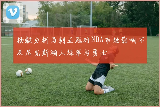 杨毅分析马刺五冠对NBA市场影响不及尼克斯湖人绿军与勇士