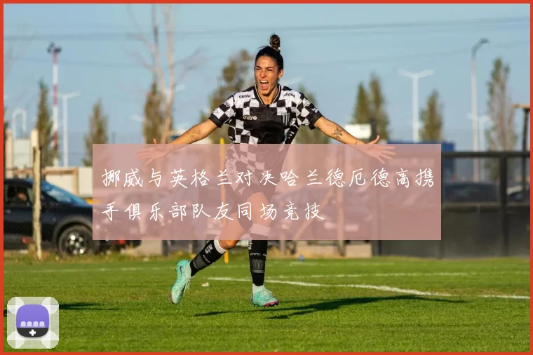 挪威与英格兰对决哈兰德厄德高携手俱乐部队友同场竞技