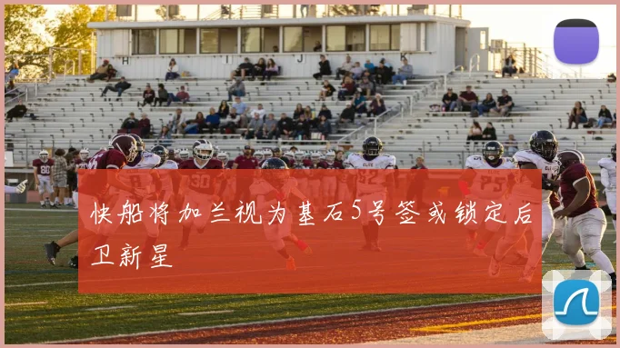 快船将加兰视为基石5号签或锁定后卫新星