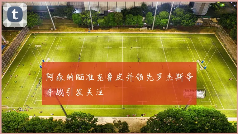 阿森纳瞄准克鲁皮并领先罗杰斯争夺战引发关注