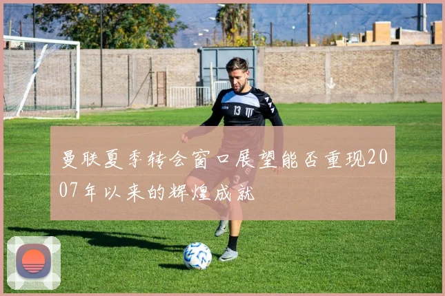 曼联夏季转会窗口展望能否重现2007年以来的辉煌成就