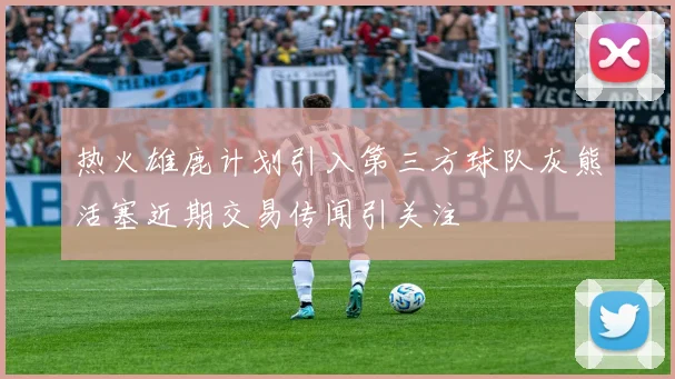 热火雄鹿计划引入第三方球队灰熊活塞近期交易传闻引关注