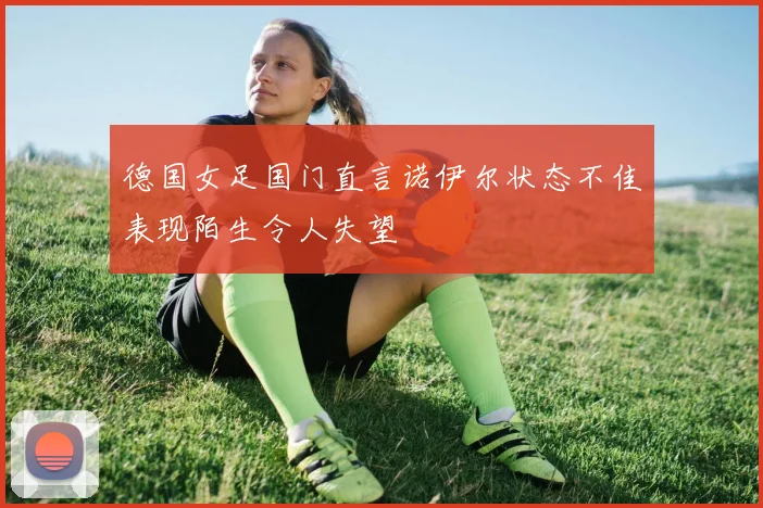 德国女足国门直言诺伊尔状态不佳表现陌生令人失望