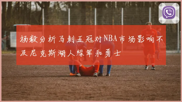 杨毅分析马刺五冠对NBA市场影响不及尼克斯湖人绿军和勇士