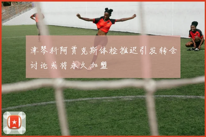 津琴科阿贾克斯体检推迟引发转会讨论或将永久加盟
