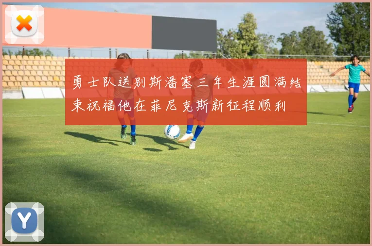 勇士队送别斯潘塞三年生涯圆满结束祝福他在菲尼克斯新征程顺利