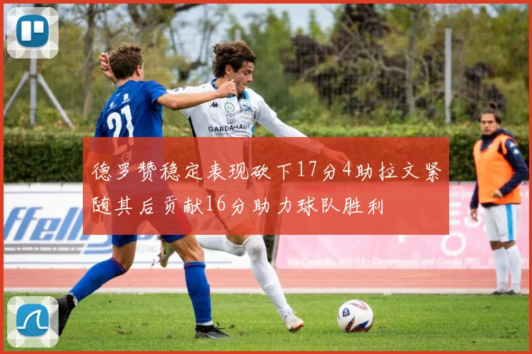 德罗赞稳定表现砍下17分4助拉文紧随其后贡献16分助力球队胜利