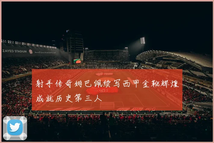 射手传奇姆巴佩续写西甲金靴辉煌成就历史第三人