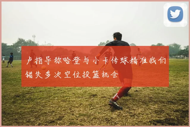 卢指导称哈登与小卡传球精准我们错失多次空位投篮机会