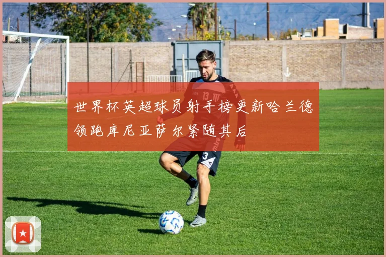 世界杯英超球员射手榜更新哈兰德领跑库尼亚萨尔紧随其后